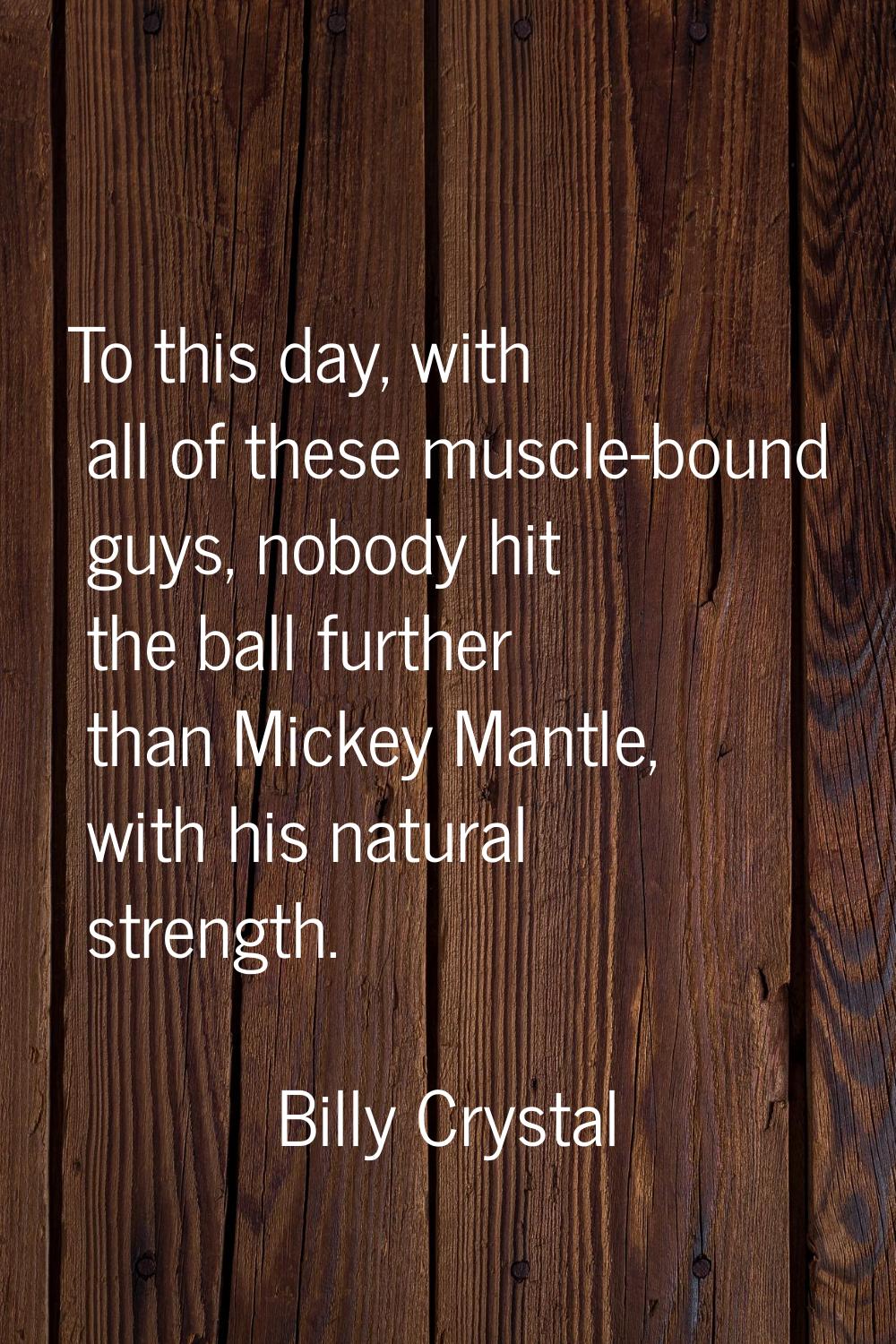 To this day, with all of these muscle-bound guys, nobody hit the ball further than Mickey Mantle, w