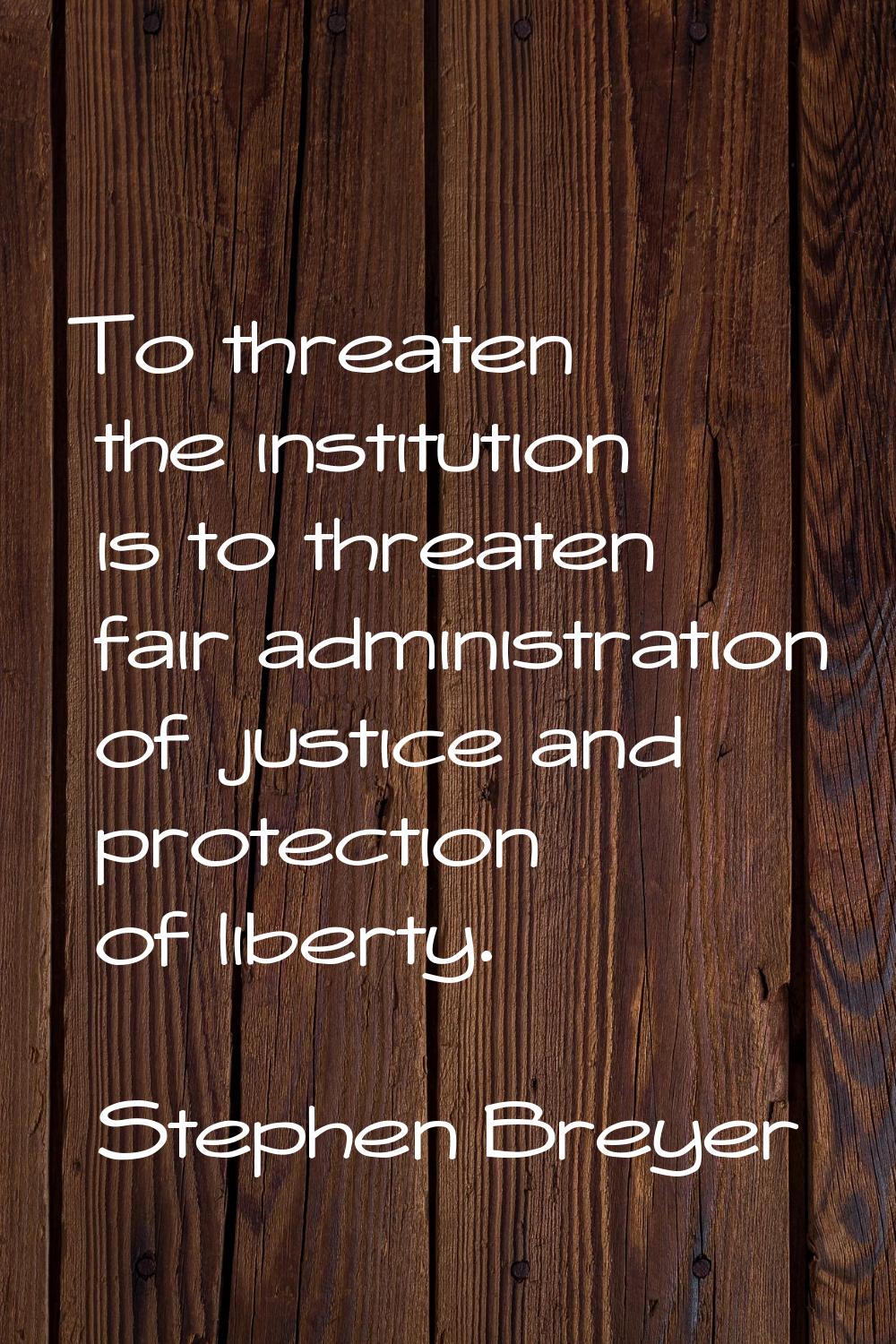 To threaten the institution is to threaten fair administration of justice and protection of liberty