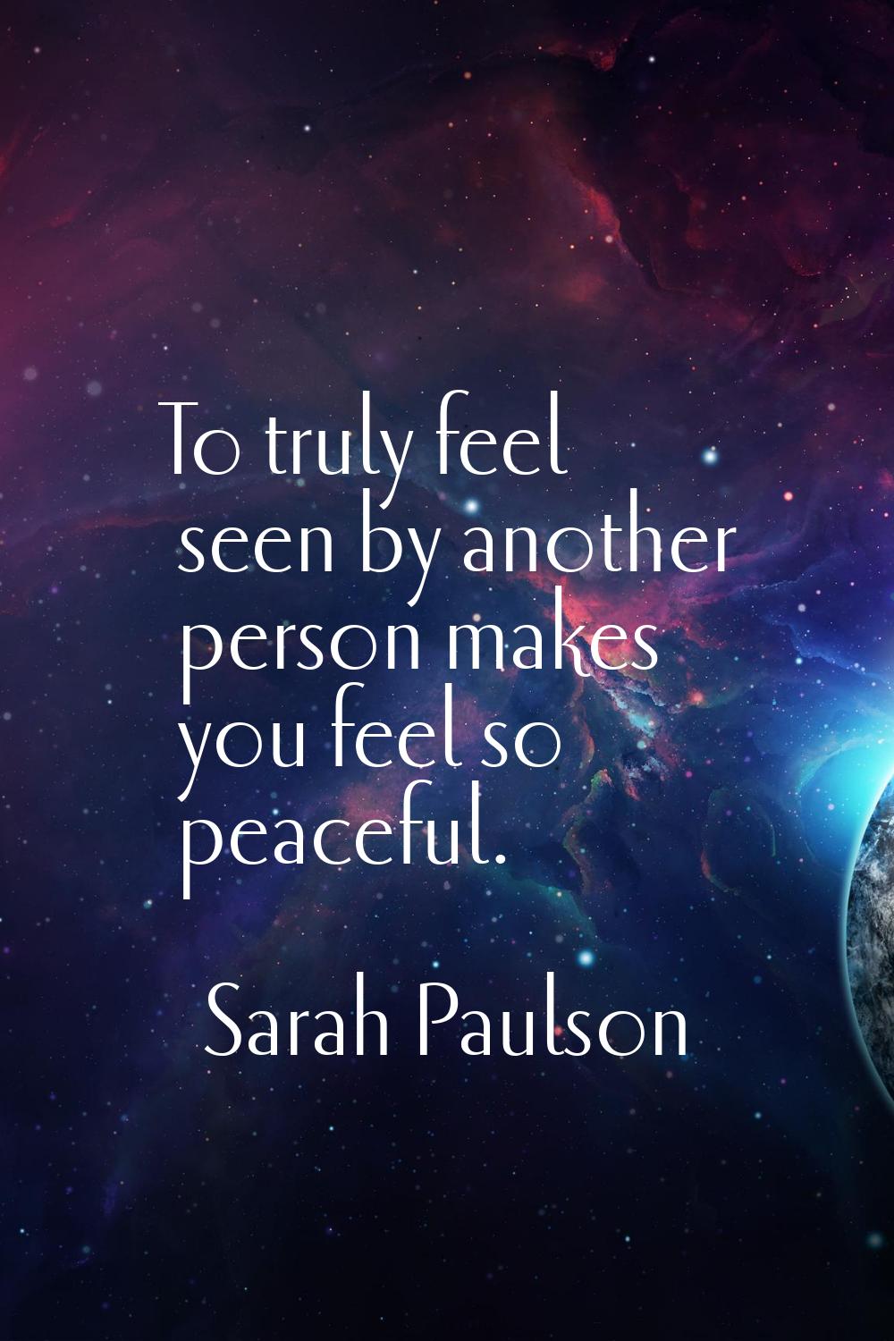 To truly feel seen by another person makes you feel so peaceful.
