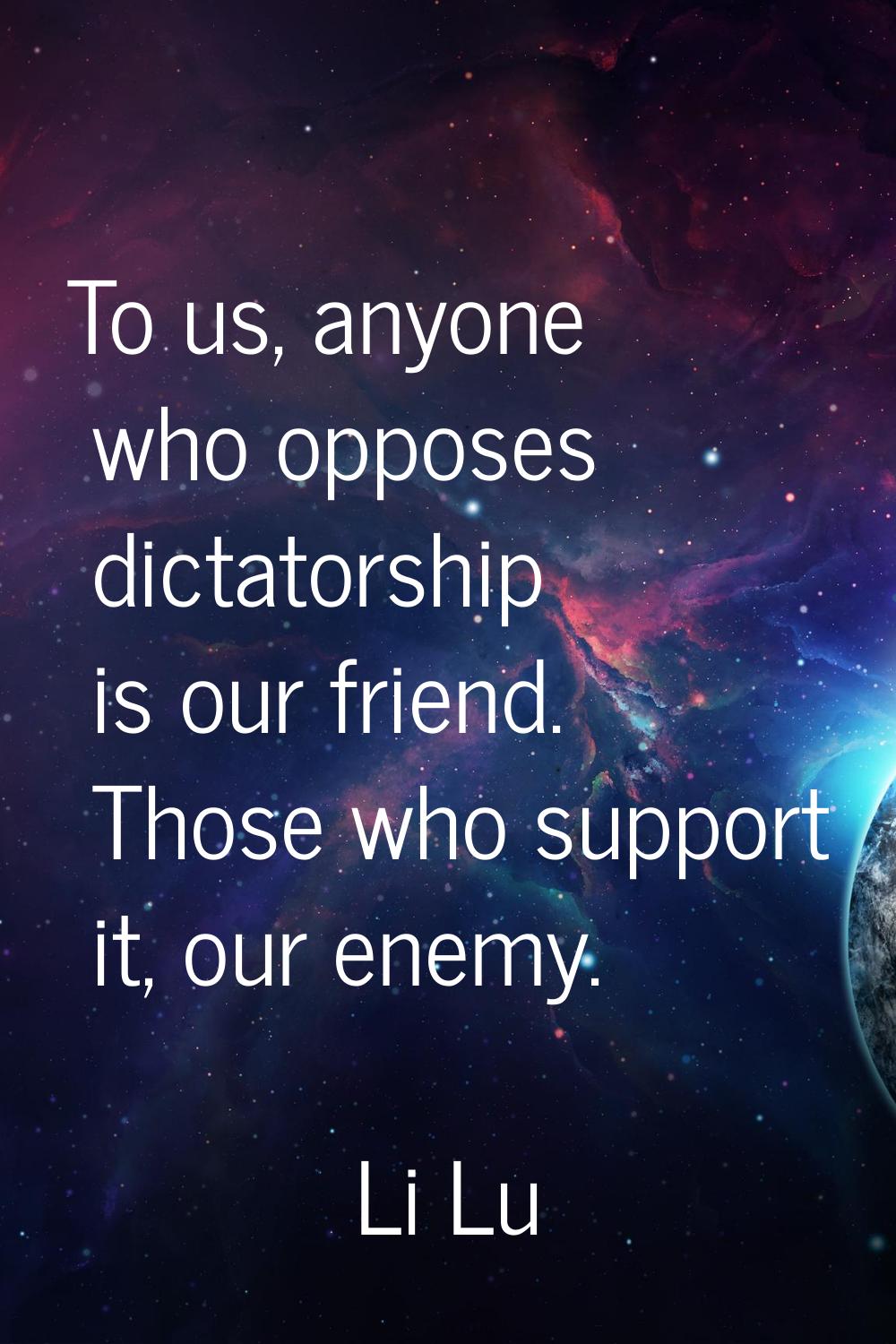To us, anyone who opposes dictatorship is our friend. Those who support it, our enemy.