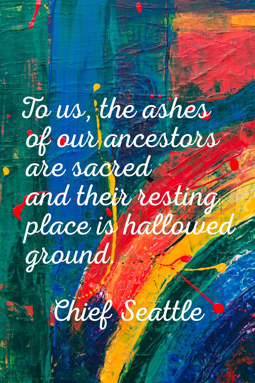 To us, the ashes of our ancestors are sacred and their resting place is hallowed ground.