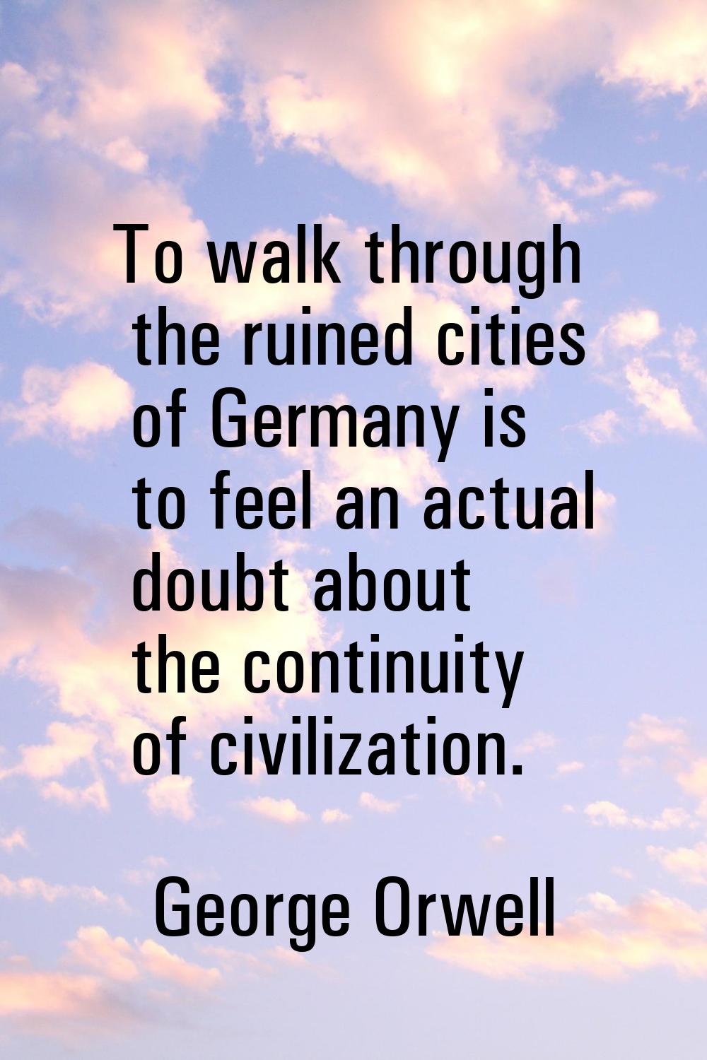 To walk through the ruined cities of Germany is to feel an actual doubt about the continuity of civ