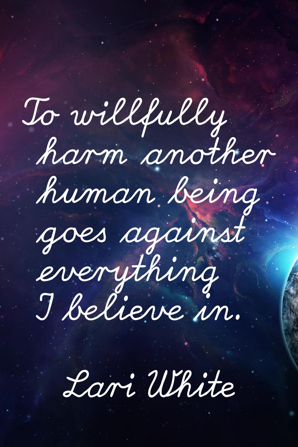 To willfully harm another human being goes against everything I believe in.