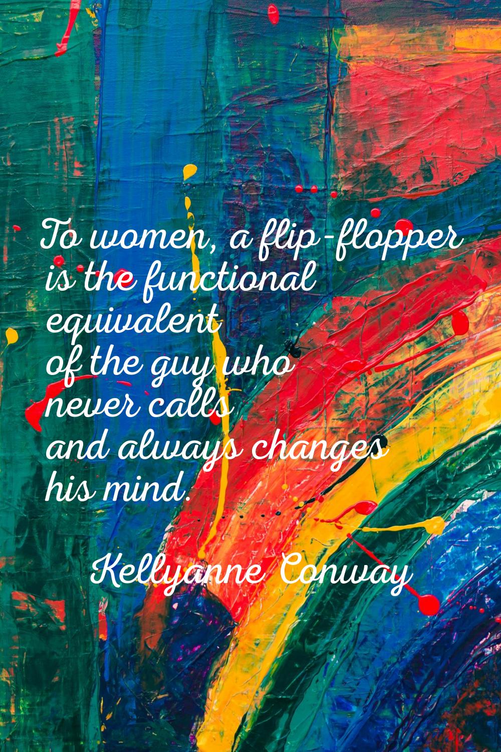 To women, a flip-flopper is the functional equivalent of the guy who never calls and always changes