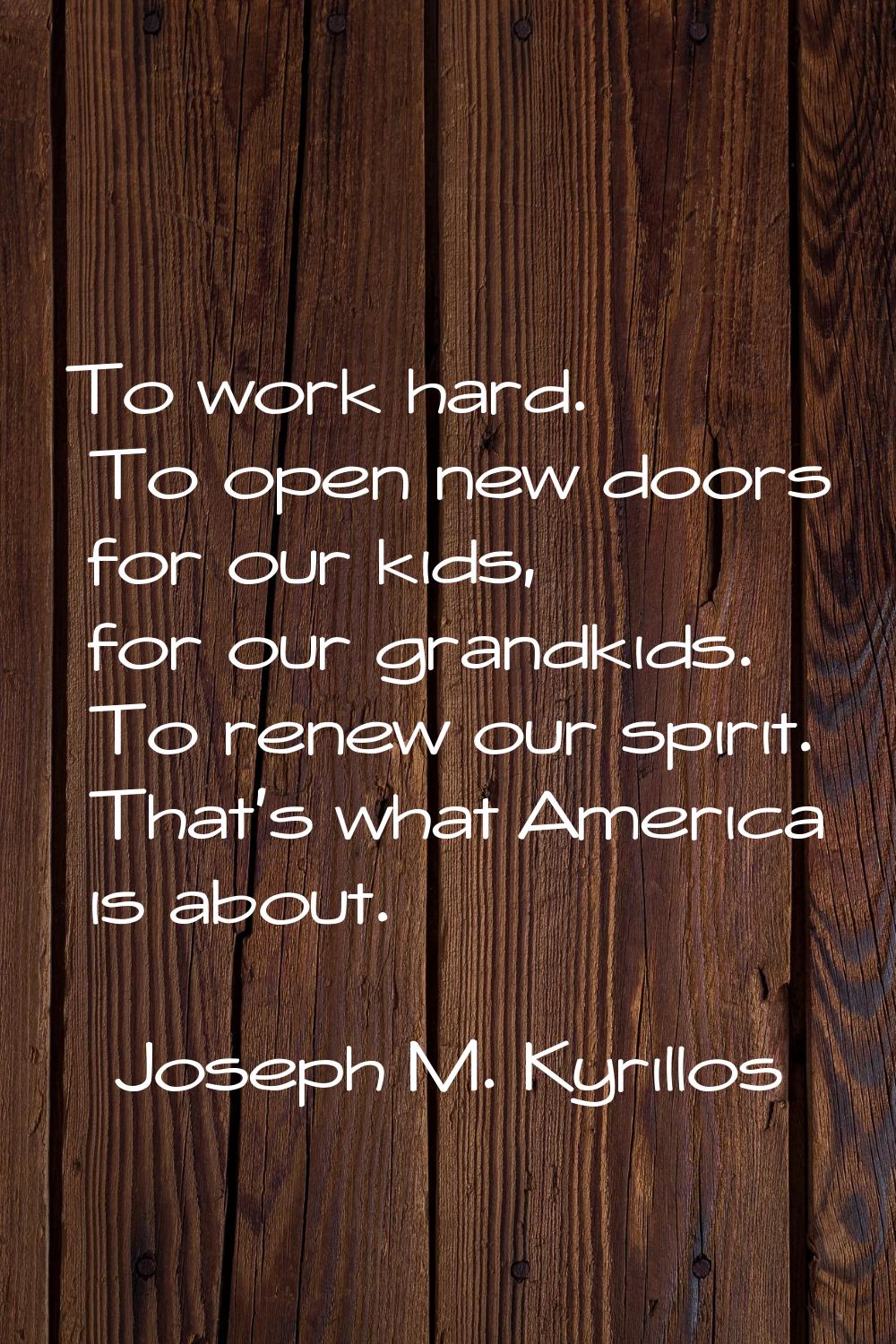 To work hard. To open new doors for our kids, for our grandkids. To renew our spirit. That's what A