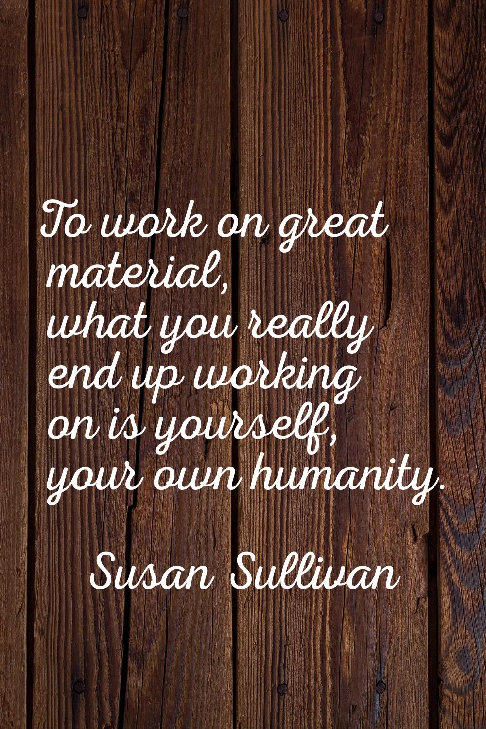 To work on great material, what you really end up working on is yourself, your own humanity.