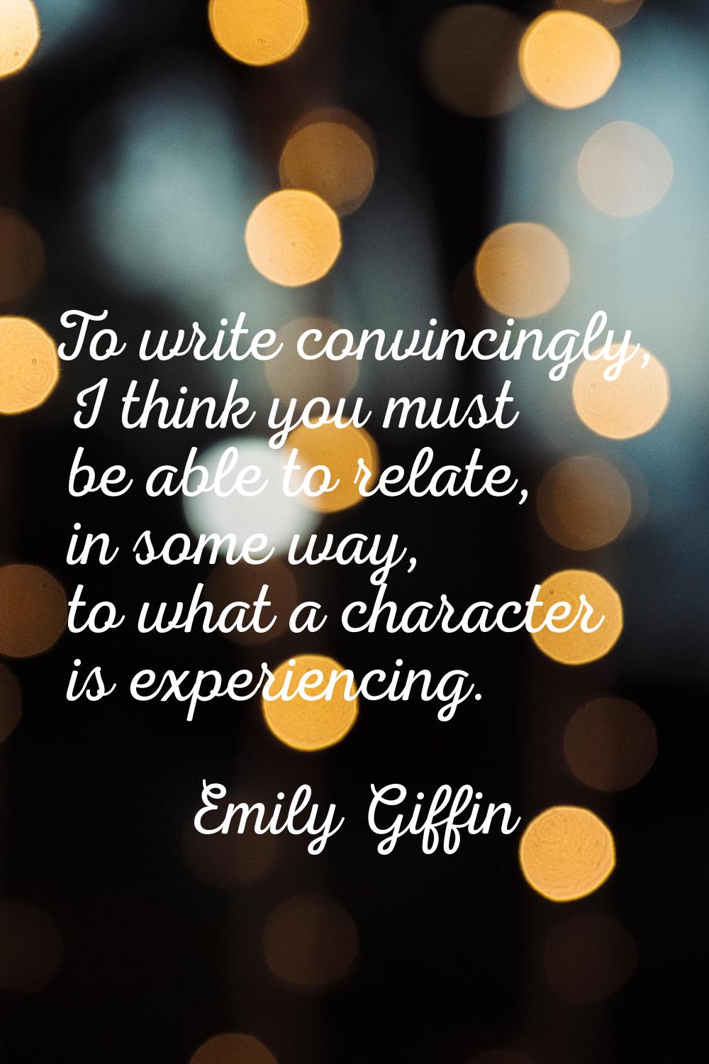 To write convincingly, I think you must be able to relate, in some way, to what a character is expe