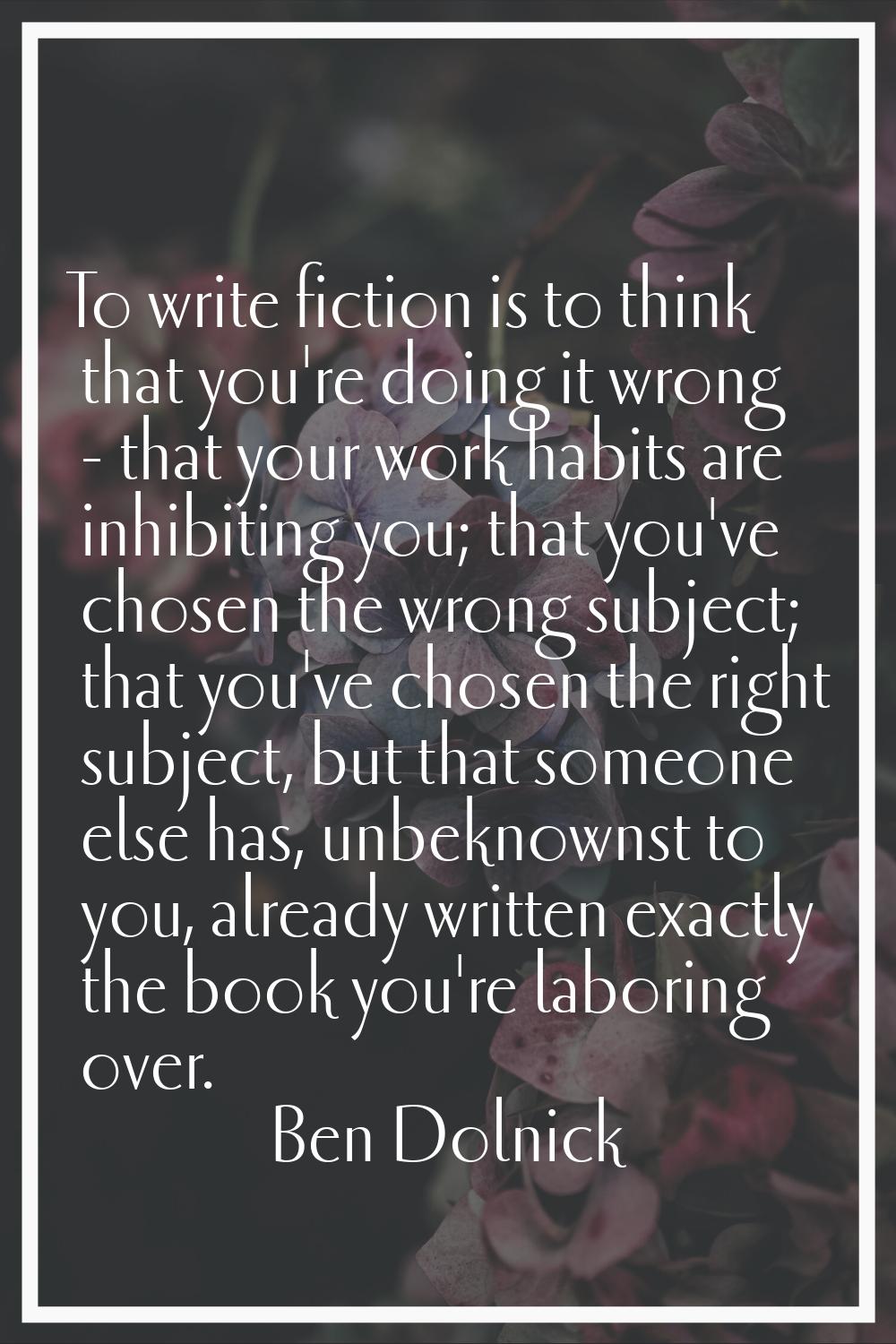 To write fiction is to think that you're doing it wrong - that your work habits are inhibiting you;
