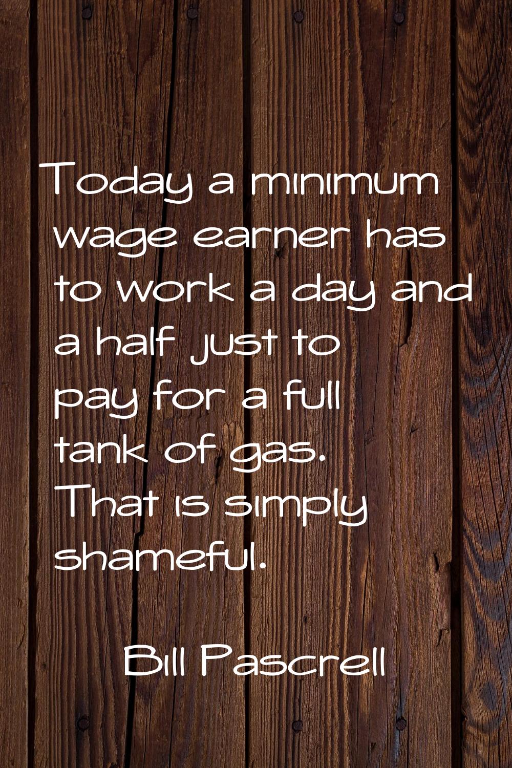 Today a minimum wage earner has to work a day and a half just to pay for a full tank of gas. That i