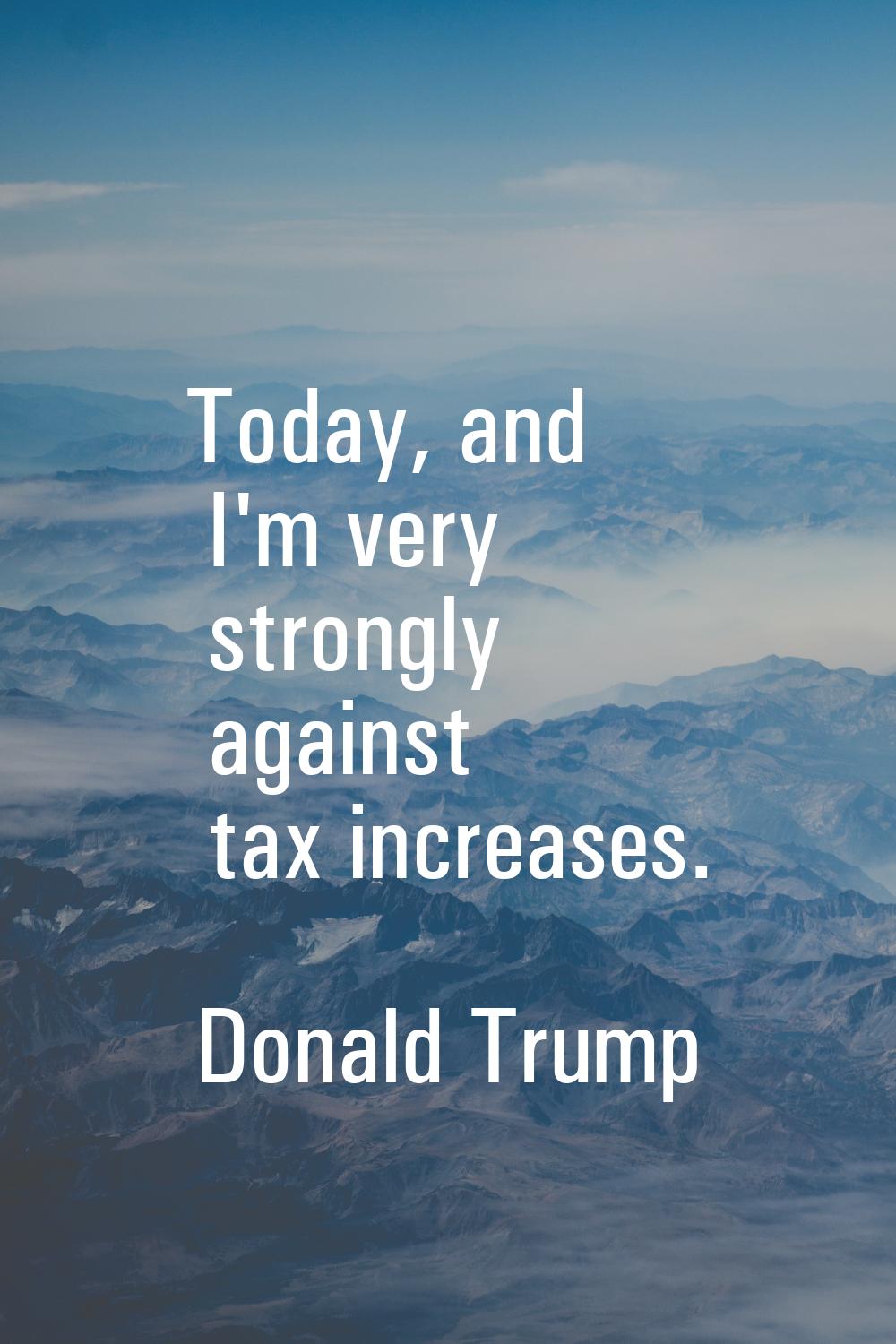 Today, and I'm very strongly against tax increases.