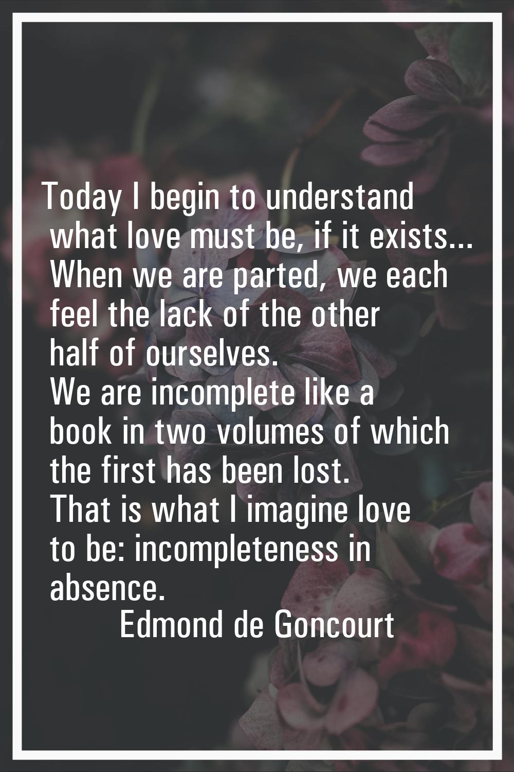 Today I begin to understand what love must be, if it exists... When we are parted, we each feel the