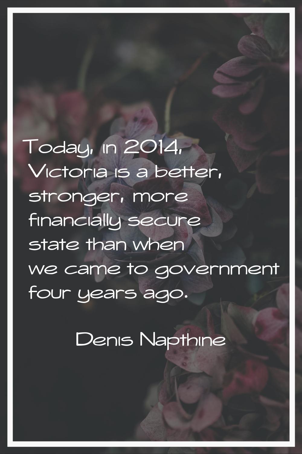 Today, in 2014, Victoria is a better, stronger, more financially secure state than when we came to 