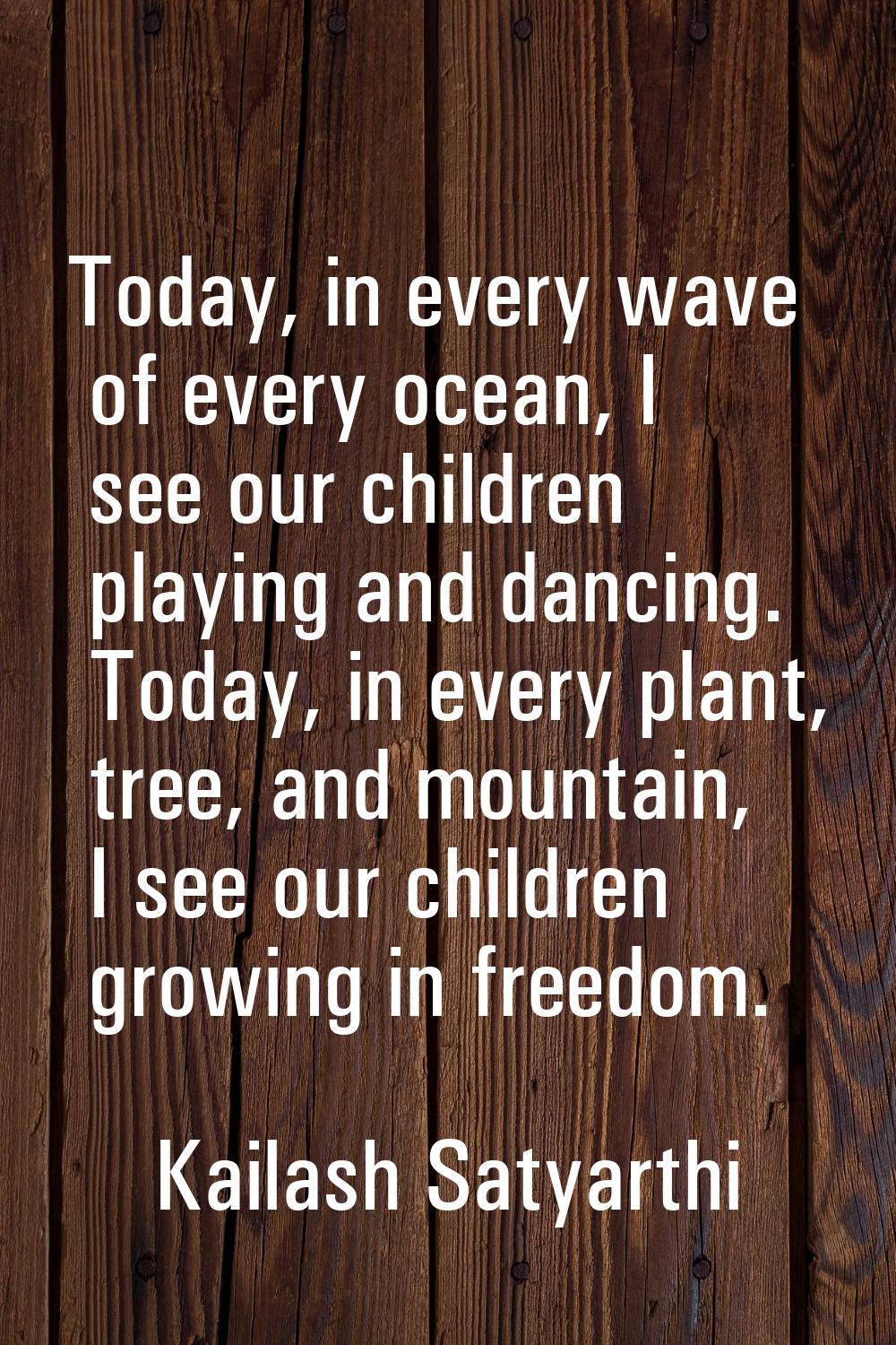 Today, in every wave of every ocean, I see our children playing and dancing. Today, in every plant,