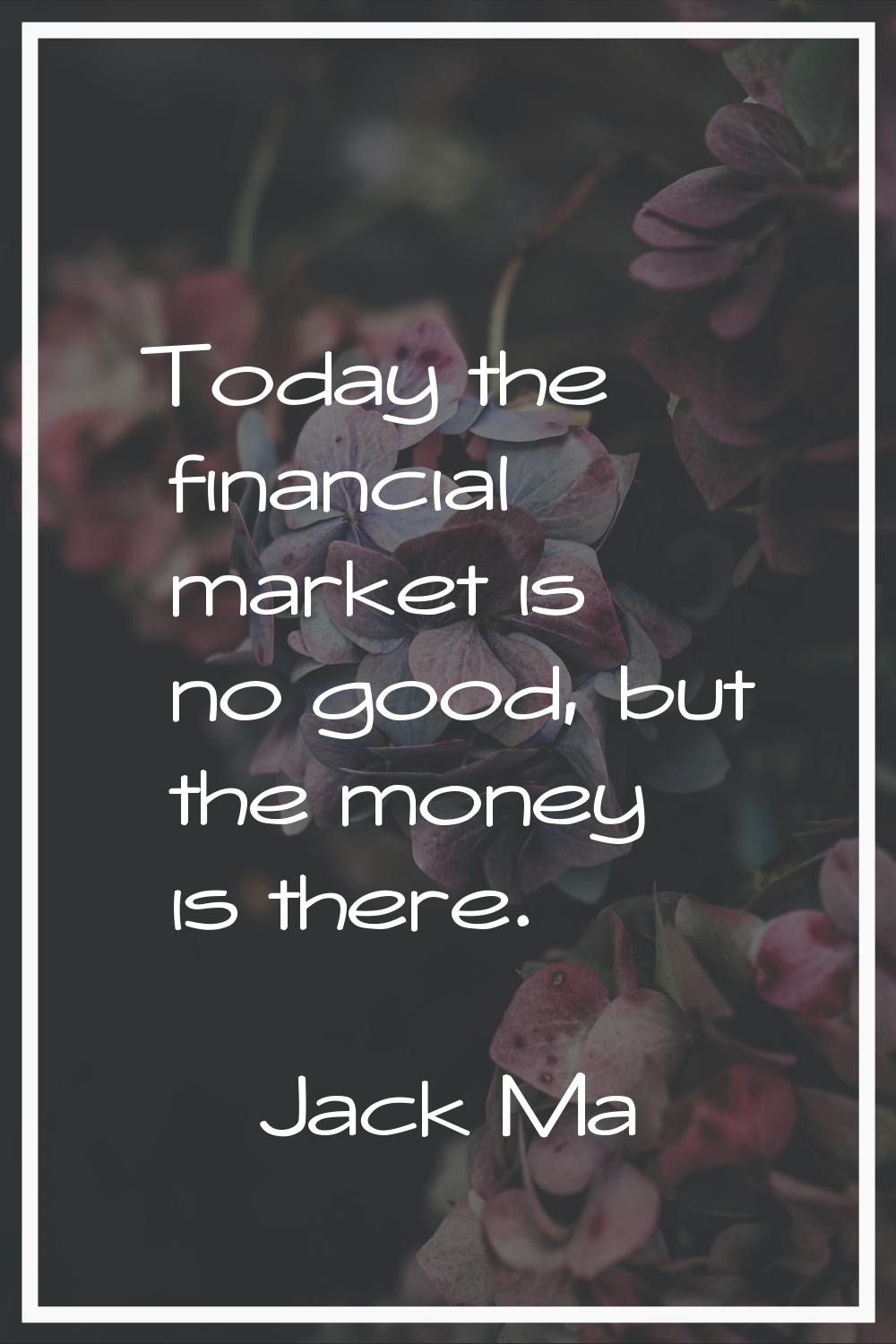 Today the financial market is no good, but the money is there.