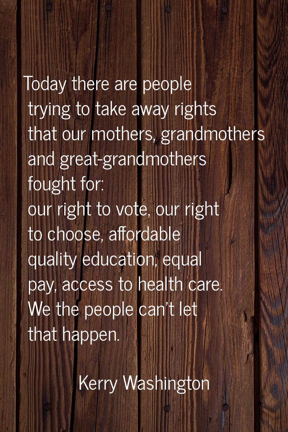 Today there are people trying to take away rights that our mothers, grandmothers and great-grandmot