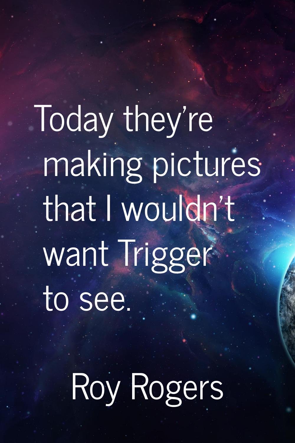 Today they're making pictures that I wouldn't want Trigger to see.