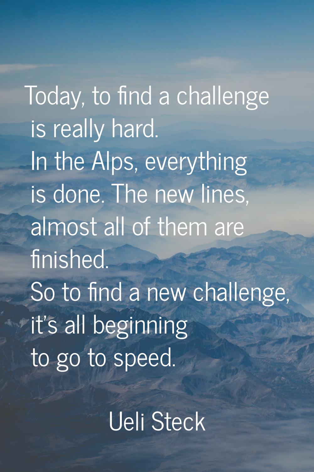 Today, to find a challenge is really hard. In the Alps, everything is done. The new lines, almost a