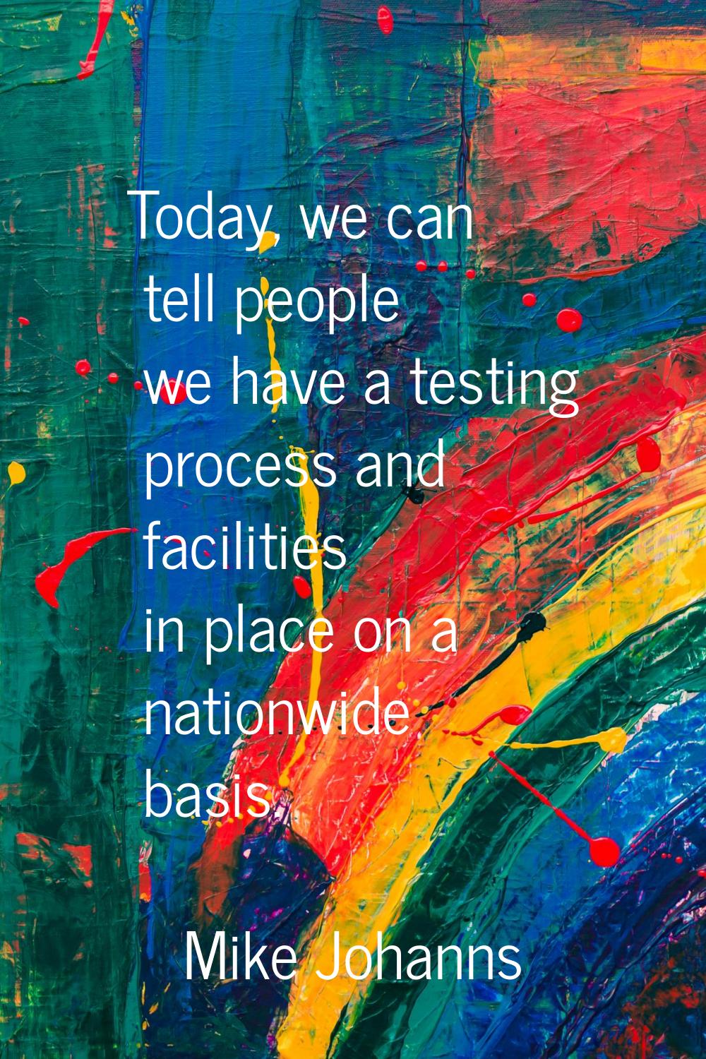 Today, we can tell people we have a testing process and facilities in place on a nationwide basis.