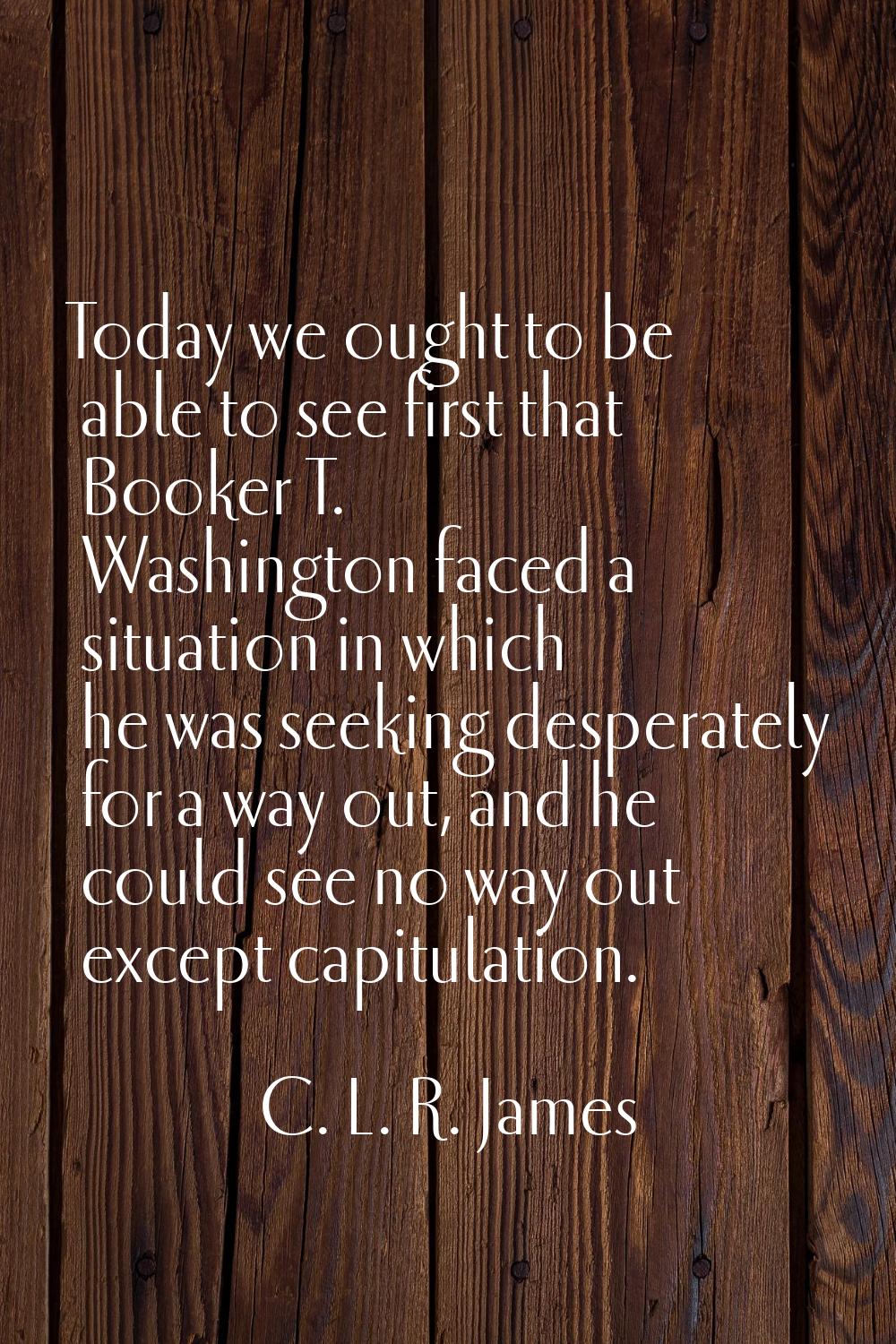 Today we ought to be able to see first that Booker T. Washington faced a situation in which he was 