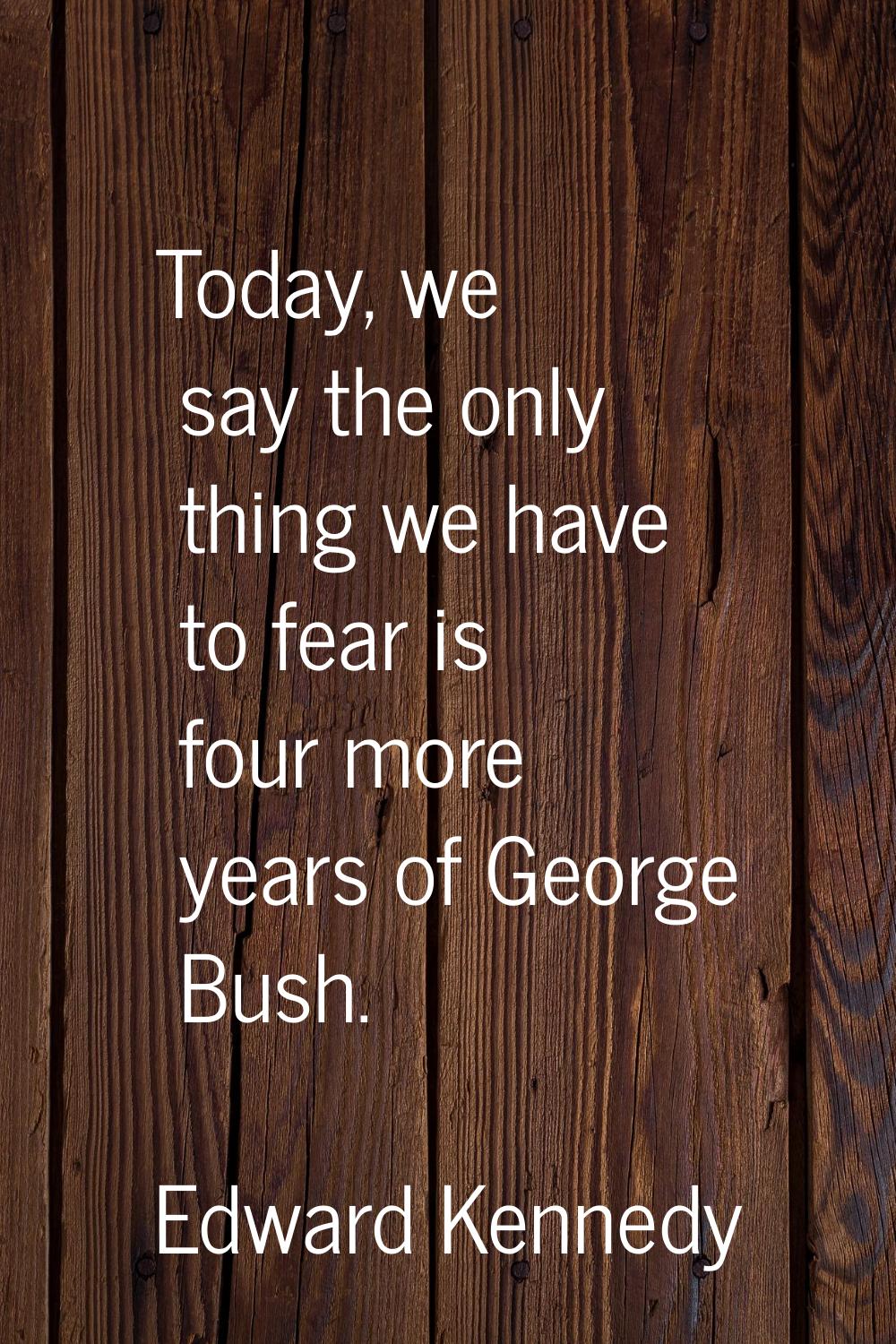 Today, we say the only thing we have to fear is four more years of George Bush.
