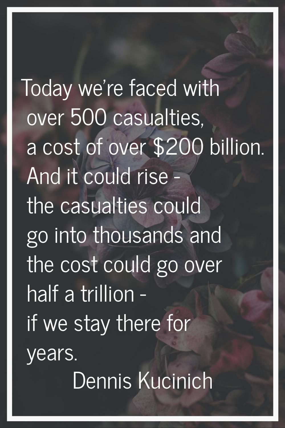 Today we're faced with over 500 casualties, a cost of over $200 billion. And it could rise - the ca