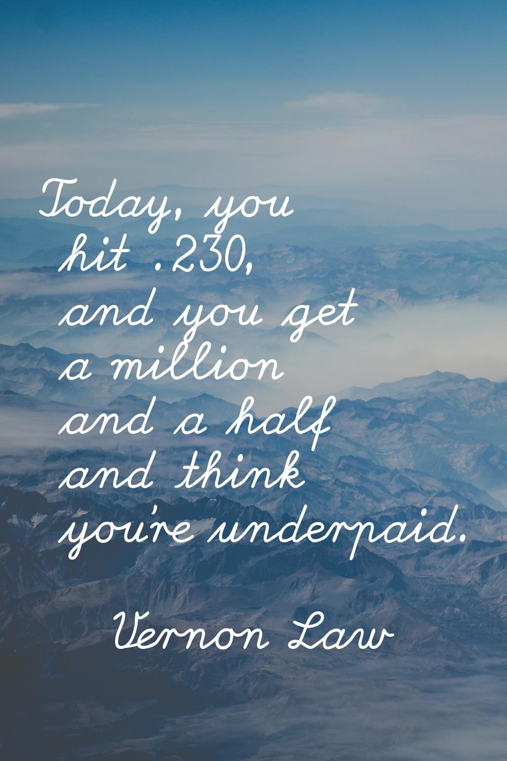 Today, you hit .230, and you get a million and a half and think you're underpaid.