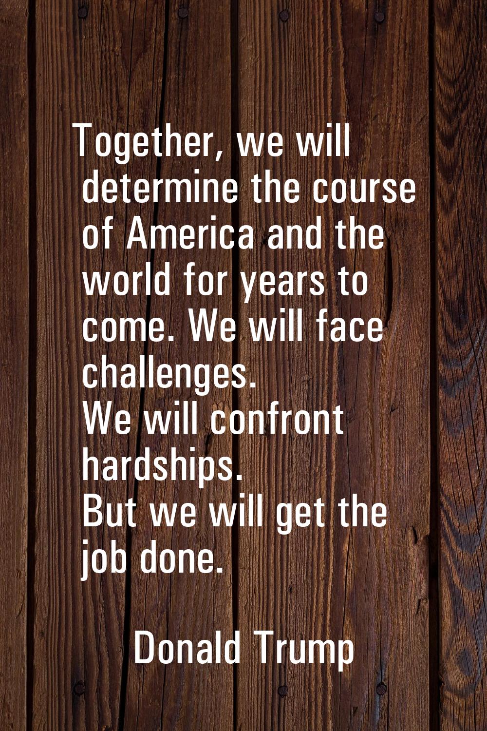 Together, we will determine the course of America and the world for years to come. We will face cha