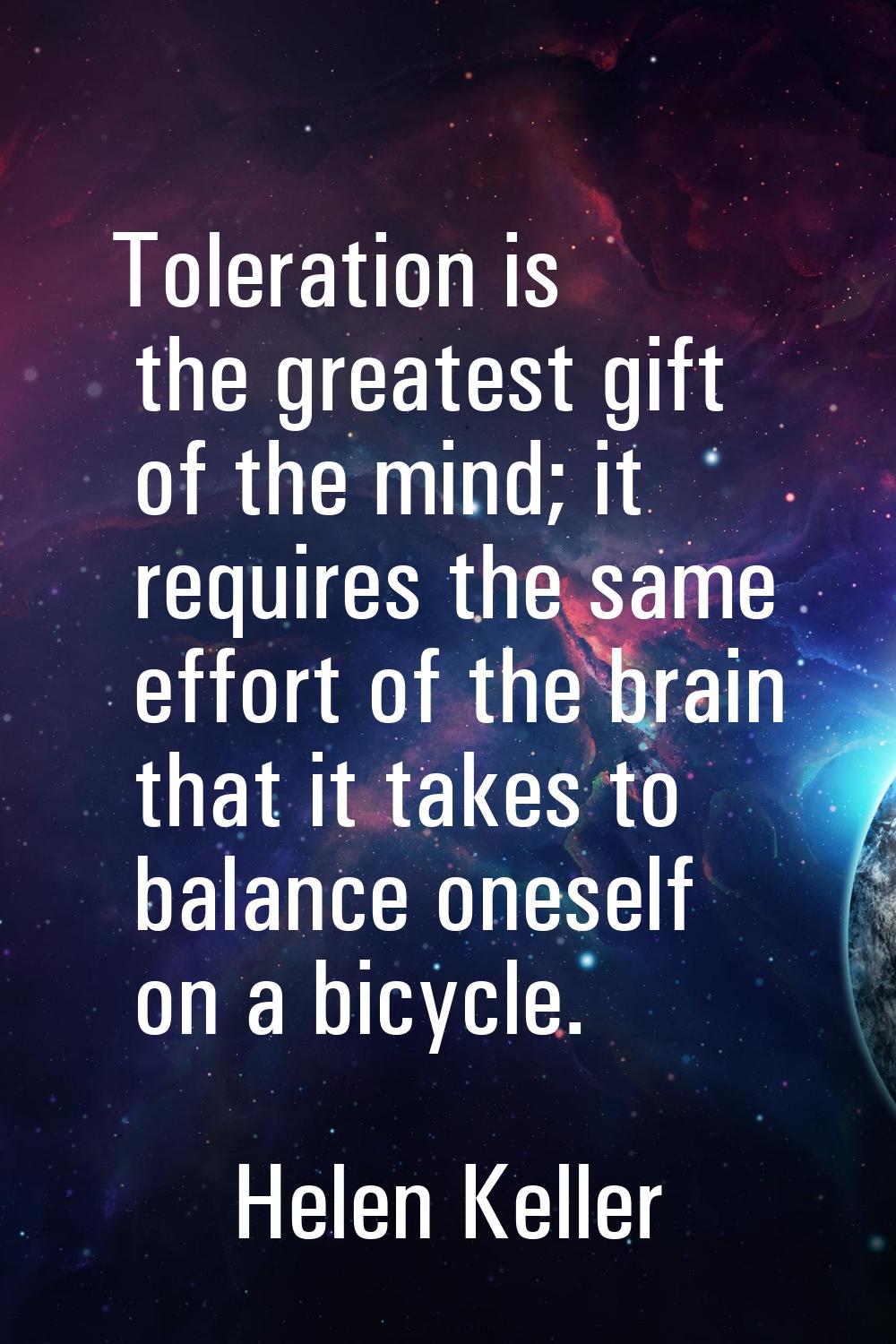 Toleration is the greatest gift of the mind; it requires the same effort of the brain that it takes