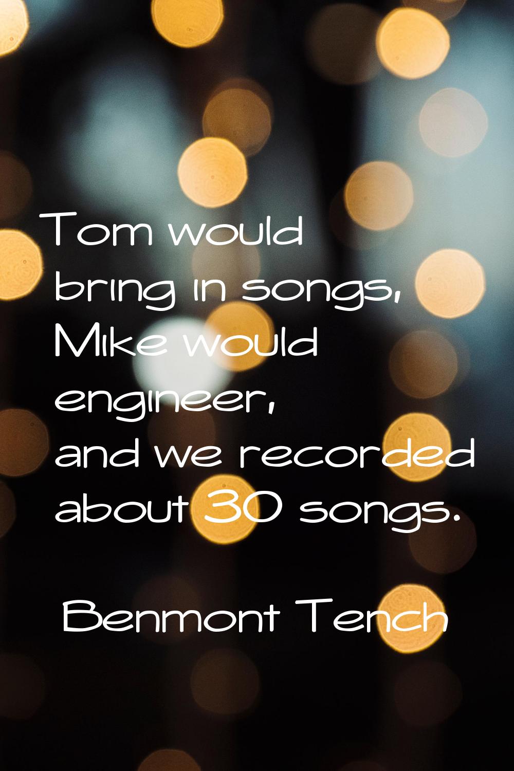 Tom would bring in songs, Mike would engineer, and we recorded about 30 songs.