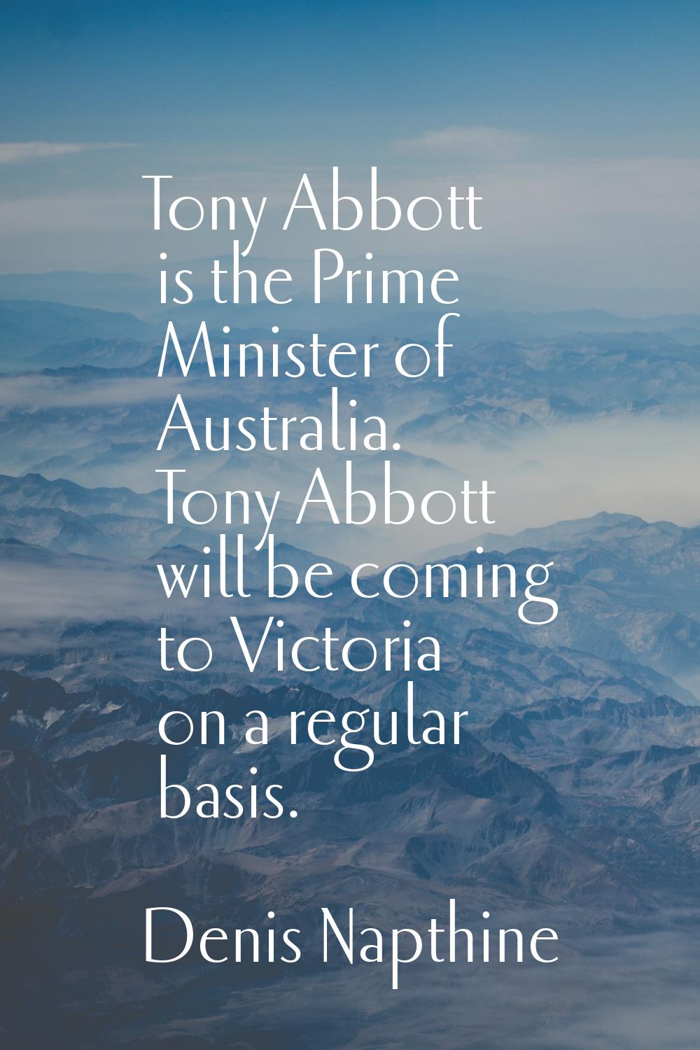 Tony Abbott is the Prime Minister of Australia. Tony Abbott will be coming to Victoria on a regular