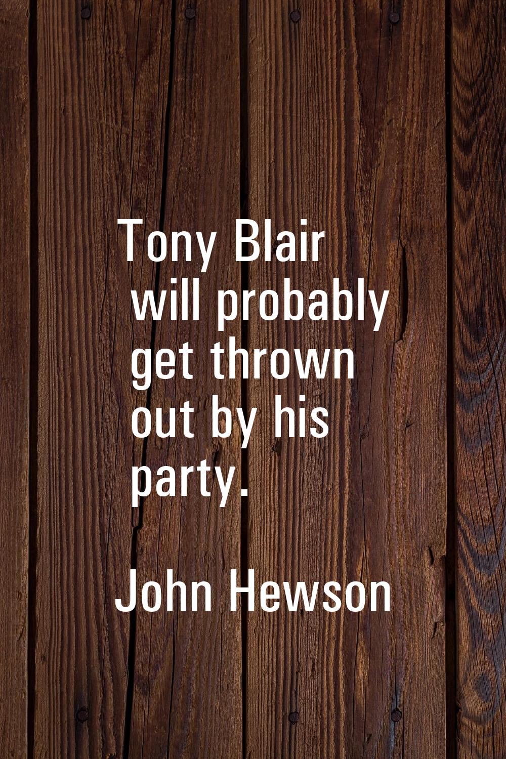Tony Blair will probably get thrown out by his party.