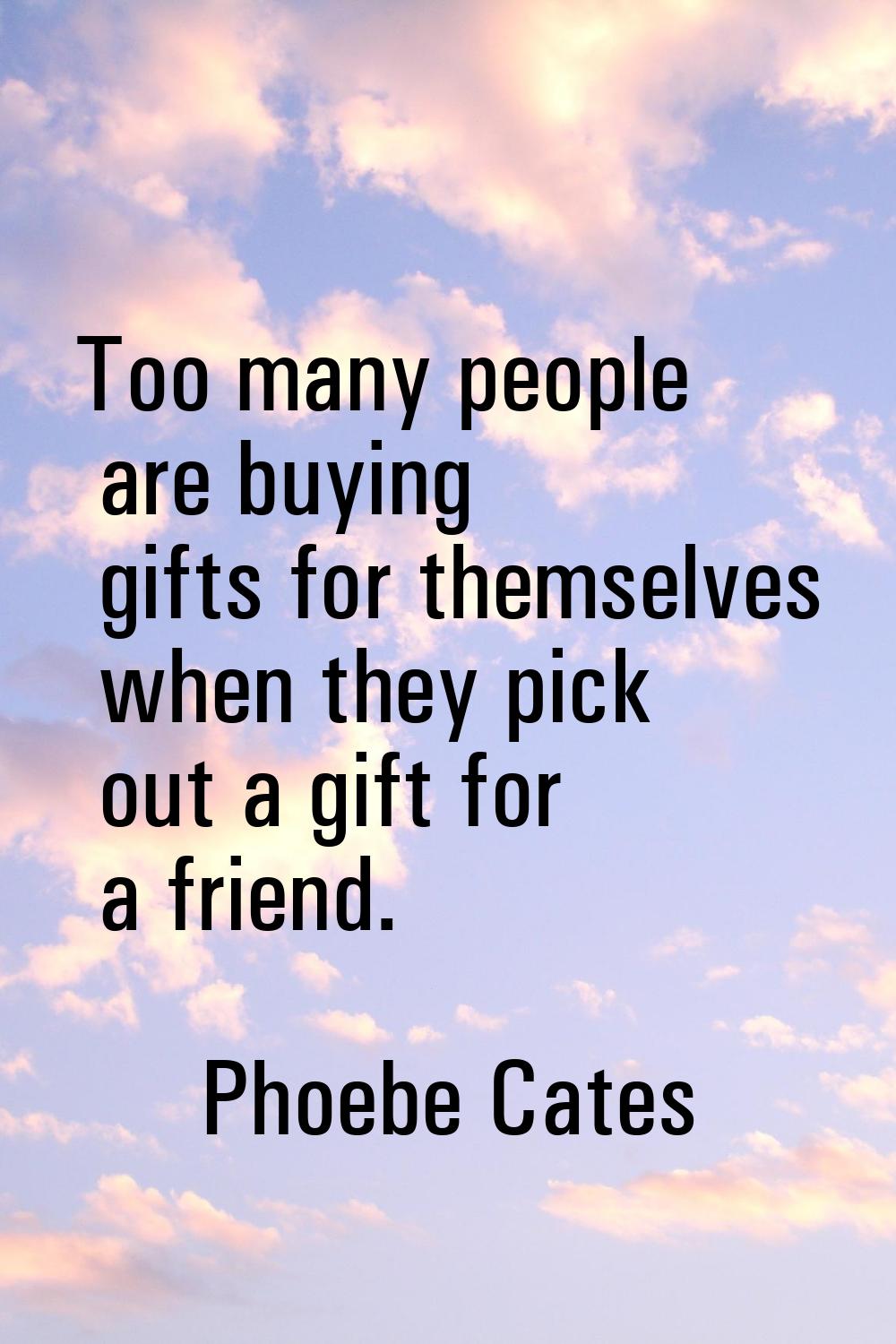 Too many people are buying gifts for themselves when they pick out a gift for a friend.