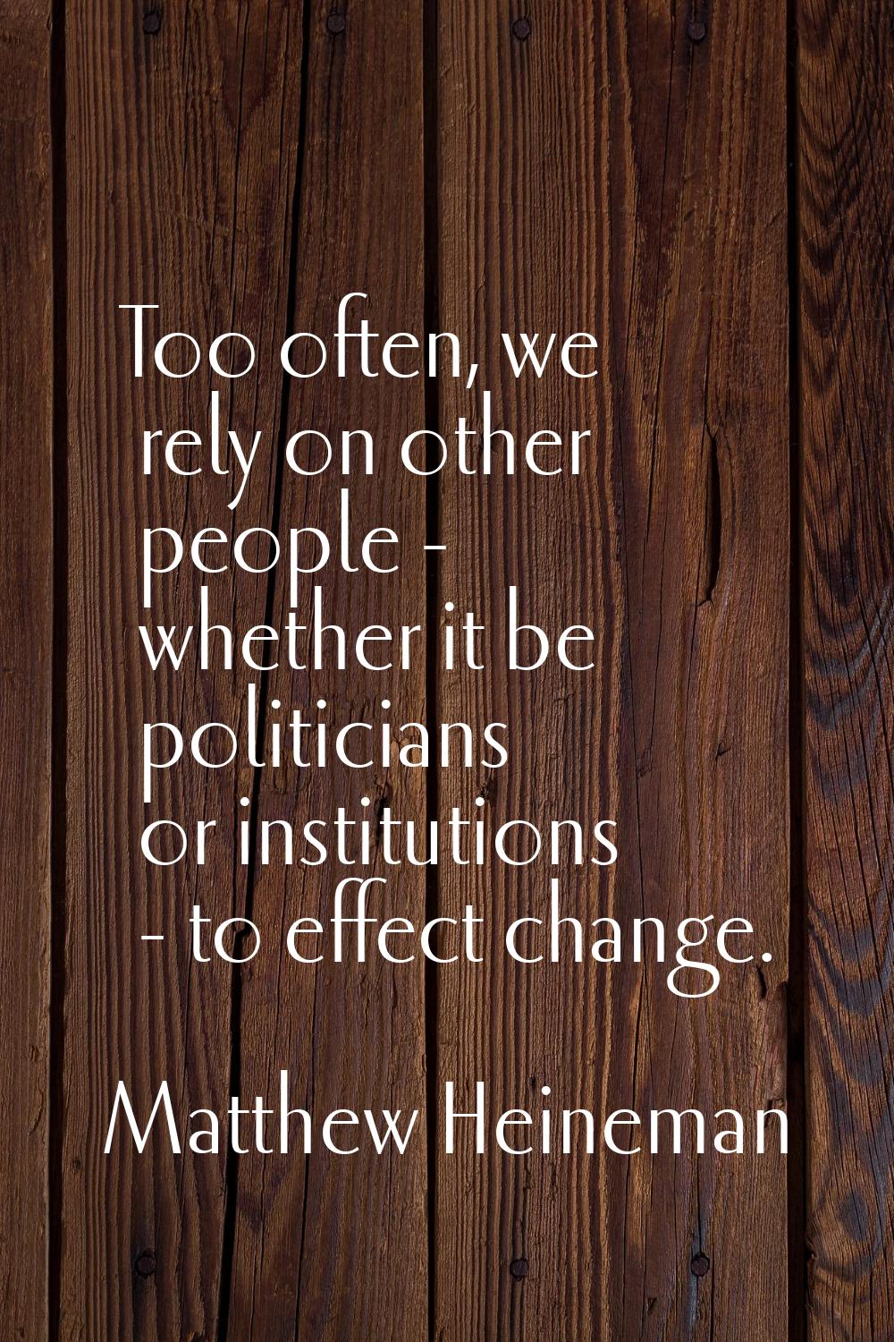 Too often, we rely on other people - whether it be politicians or institutions - to effect change.