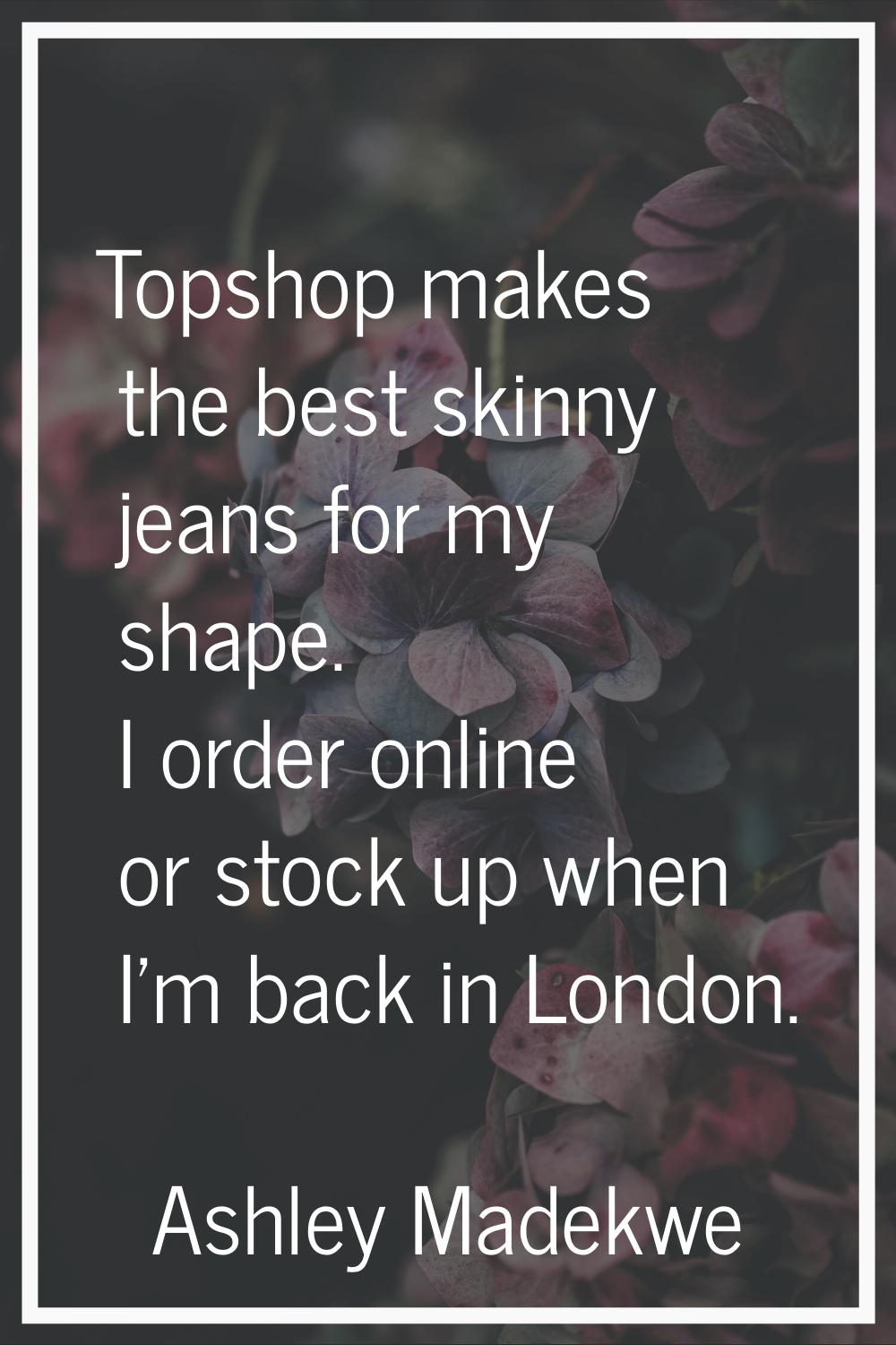 Topshop makes the best skinny jeans for my shape. I order online or stock up when I'm back in Londo