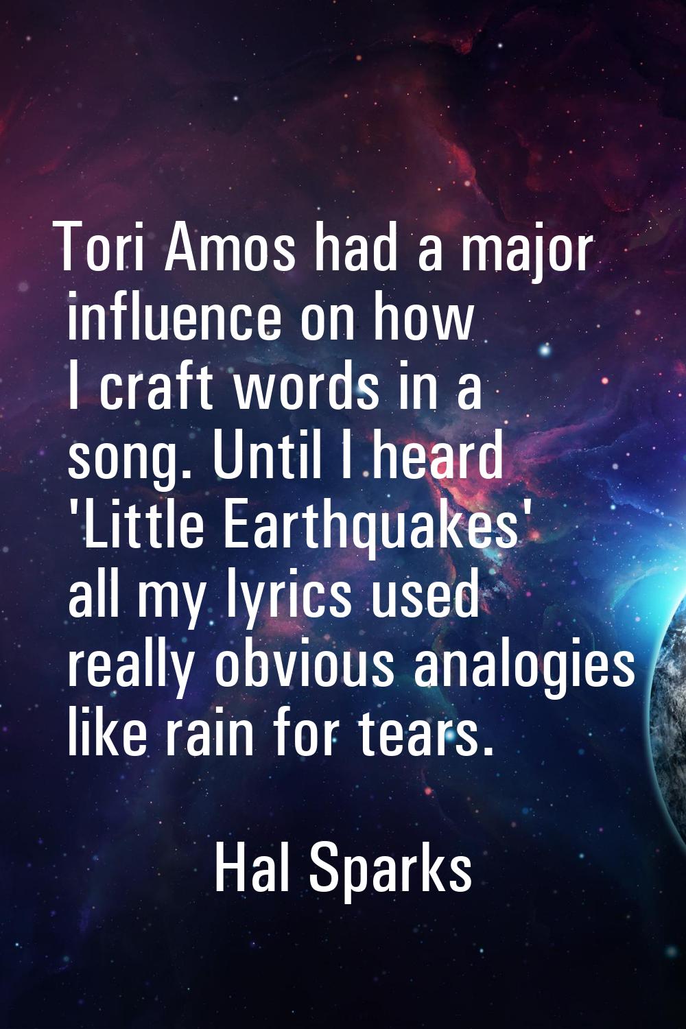 Tori Amos had a major influence on how I craft words in a song. Until I heard 'Little Earthquakes' 