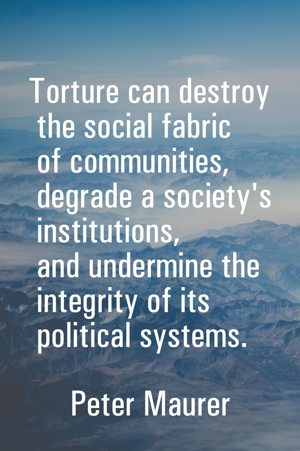 Torture can destroy the social fabric of communities, degrade a society's institutions, and undermi