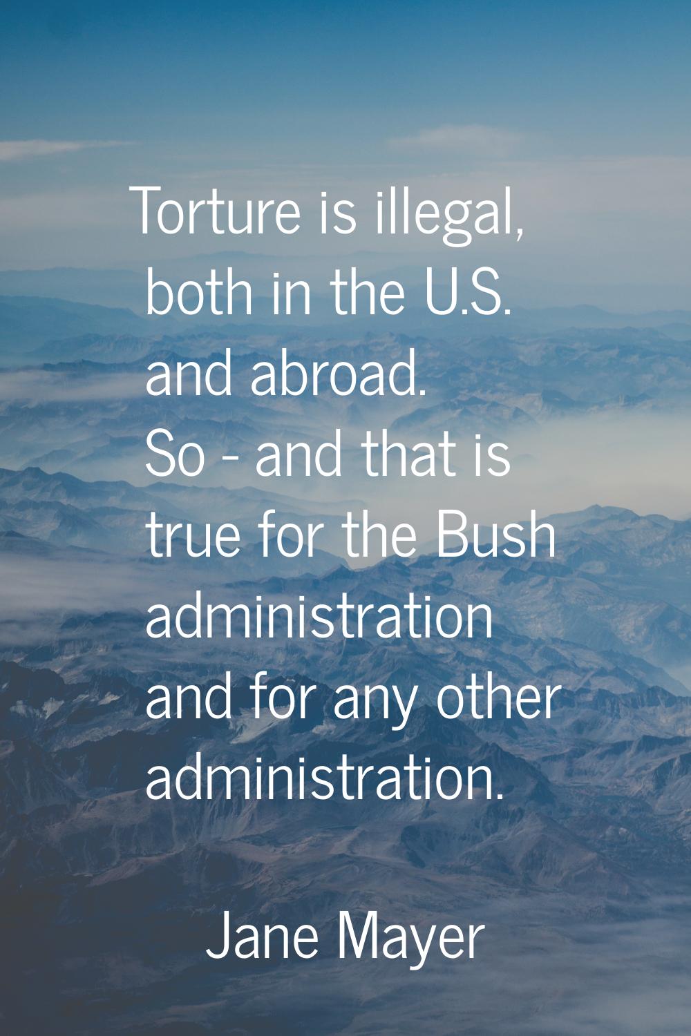 Torture is illegal, both in the U.S. and abroad. So - and that is true for the Bush administration 