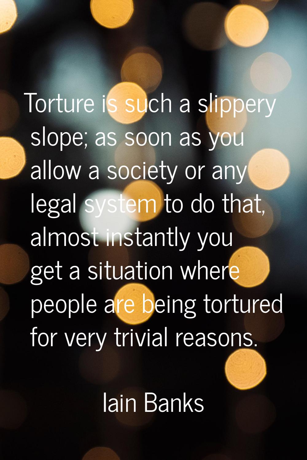 Torture is such a slippery slope; as soon as you allow a society or any legal system to do that, al