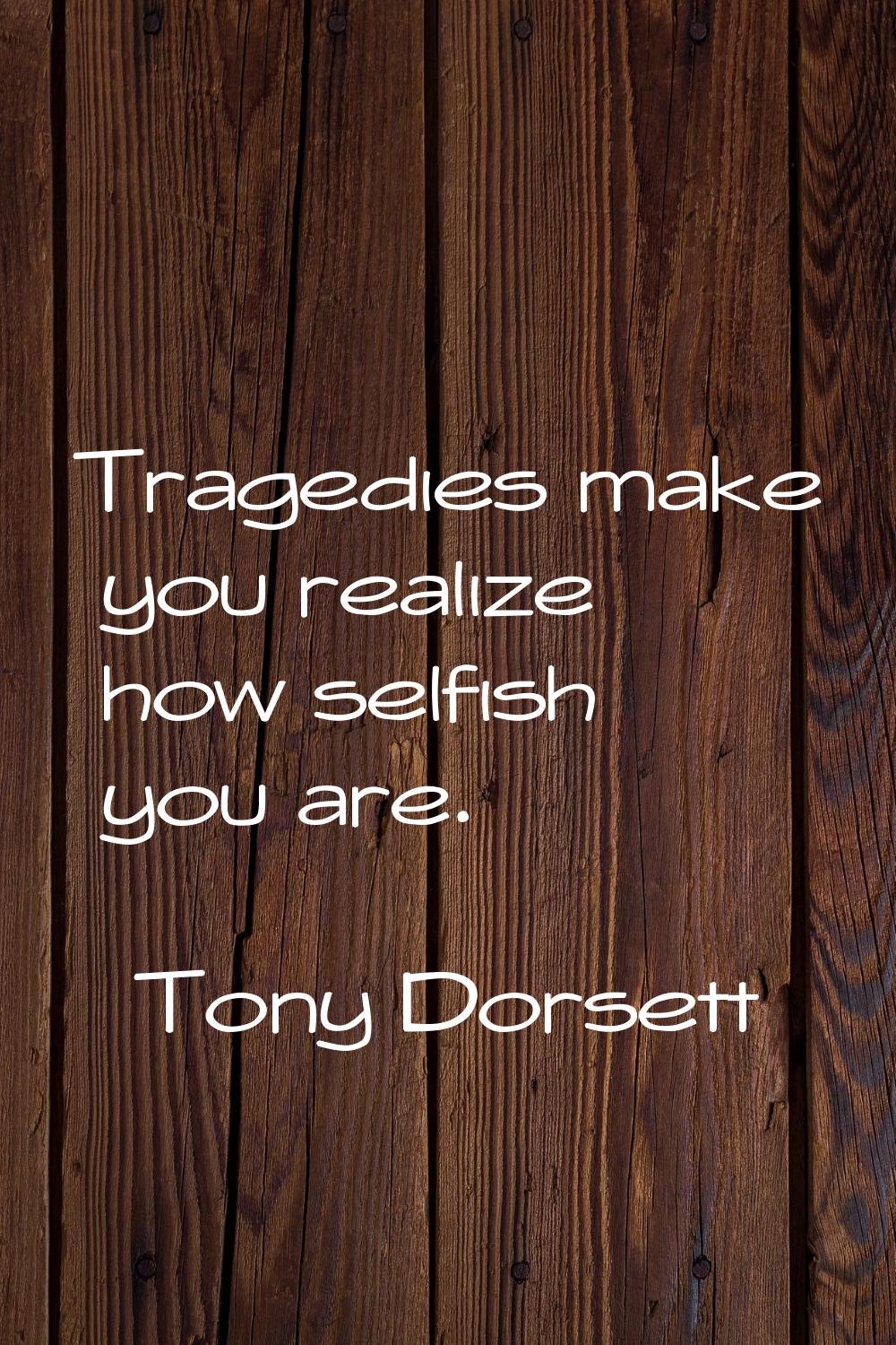 Tragedies make you realize how selfish you are.