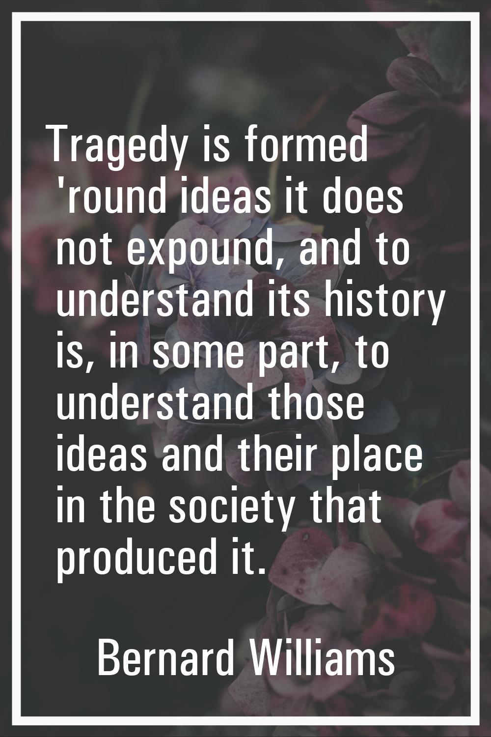 Tragedy is formed 'round ideas it does not expound, and to understand its history is, in some part,