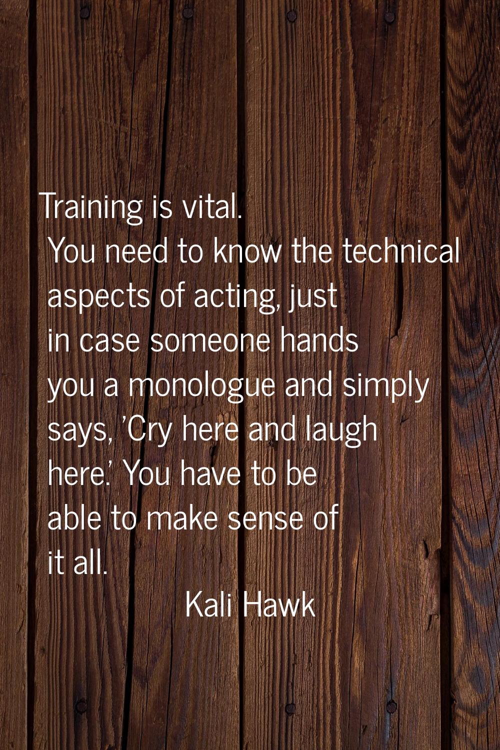 Training is vital. You need to know the technical aspects of acting, just in case someone hands you