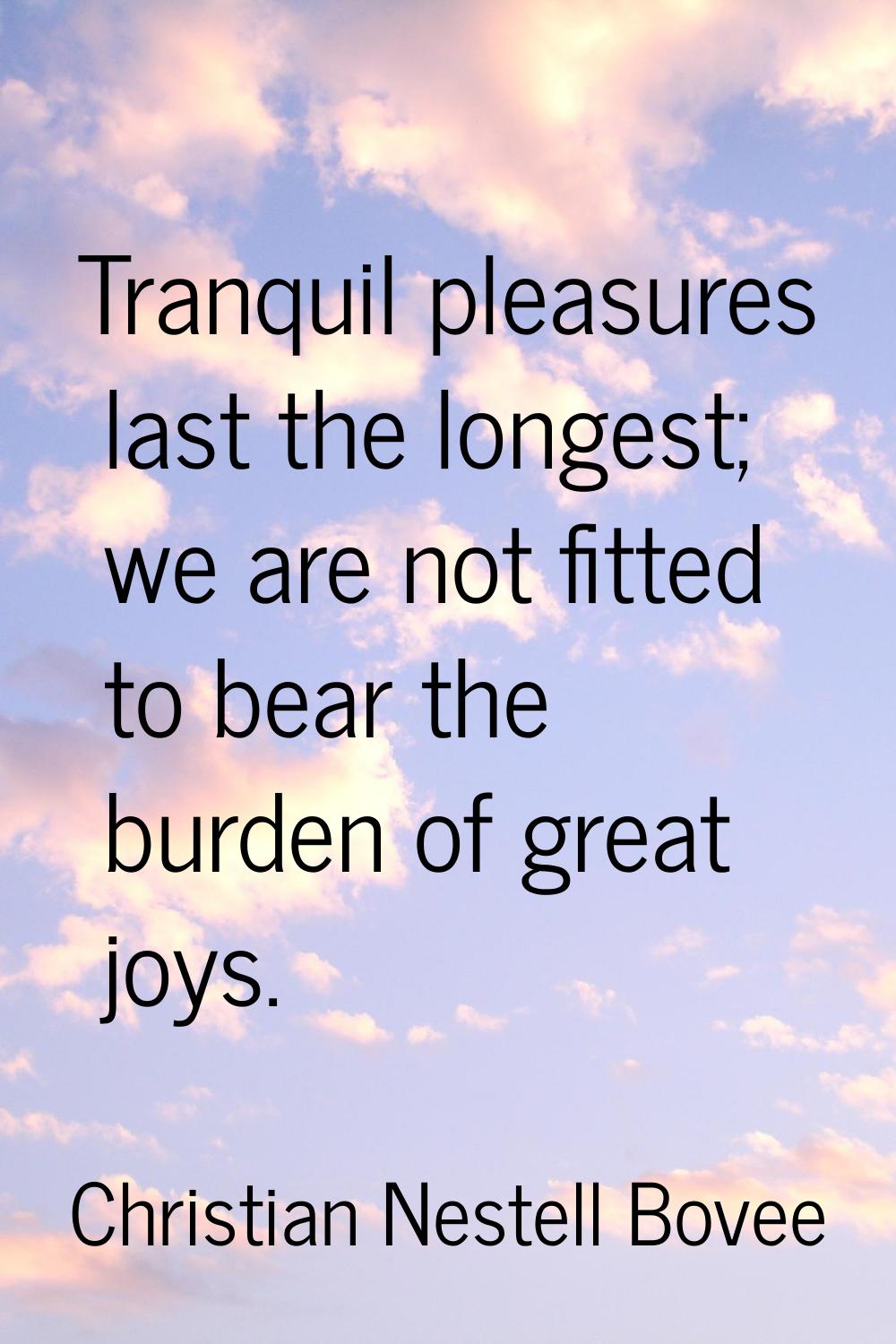 Tranquil pleasures last the longest; we are not fitted to bear the burden of great joys.