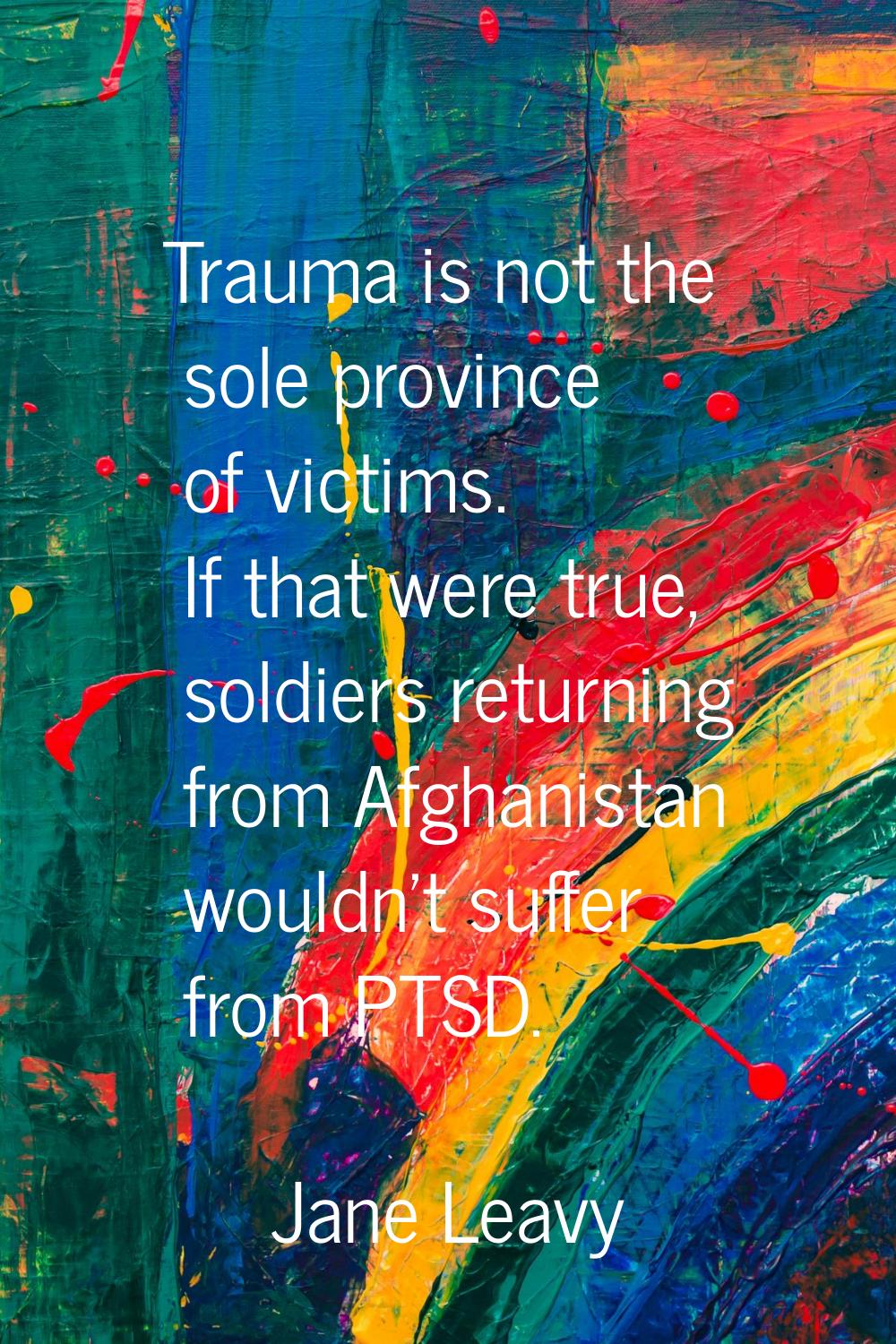 Trauma is not the sole province of victims. If that were true, soldiers returning from Afghanistan 