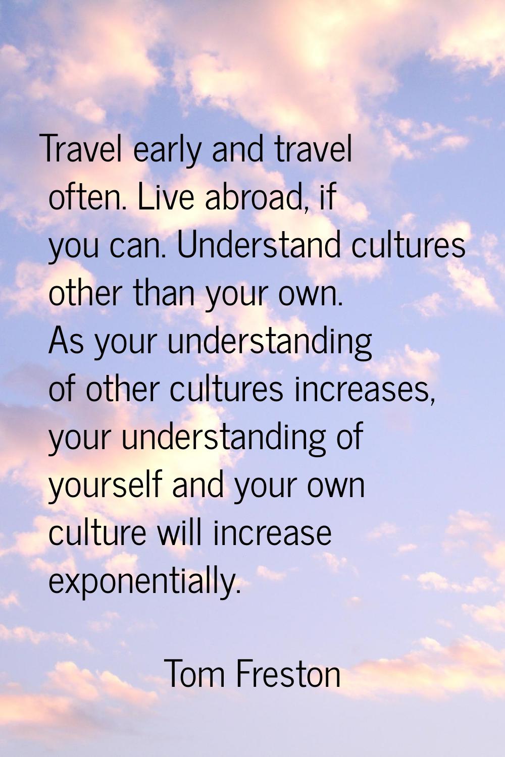 Travel early and travel often. Live abroad, if you can. Understand cultures other than your own. As