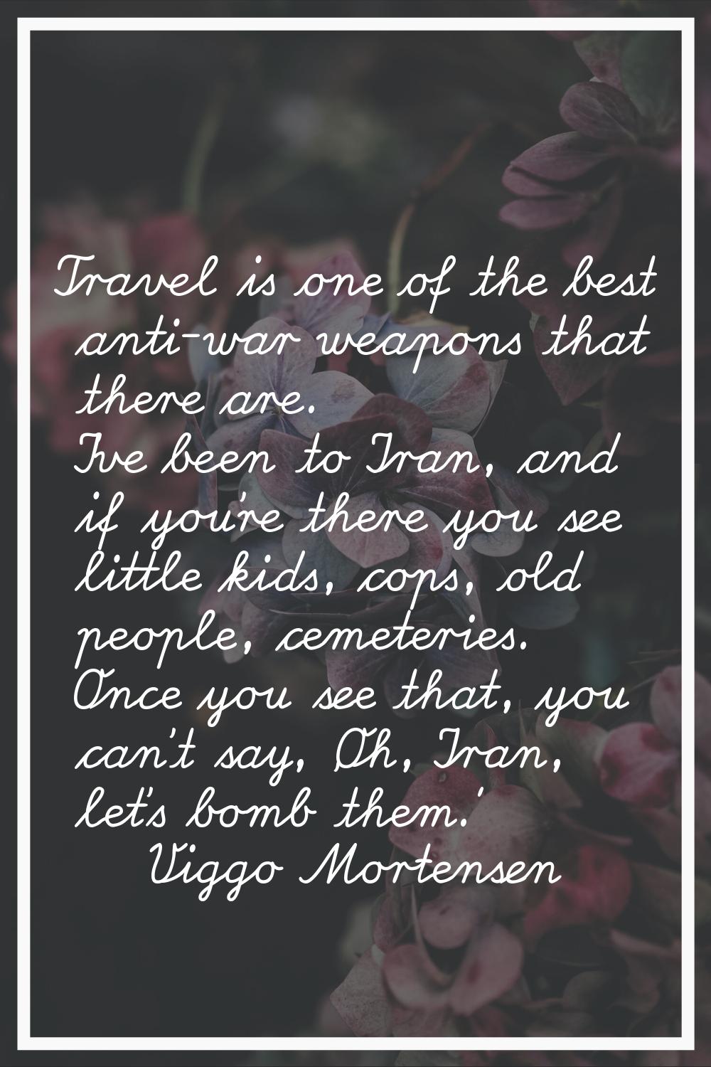 Travel is one of the best anti-war weapons that there are. I've been to Iran, and if you're there y