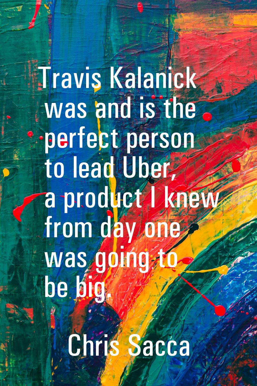 Travis Kalanick was and is the perfect person to lead Uber, a product I knew from day one was going