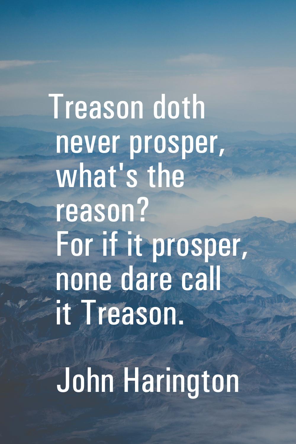 Treason doth never prosper, what's the reason? For if it prosper, none dare call it Treason.