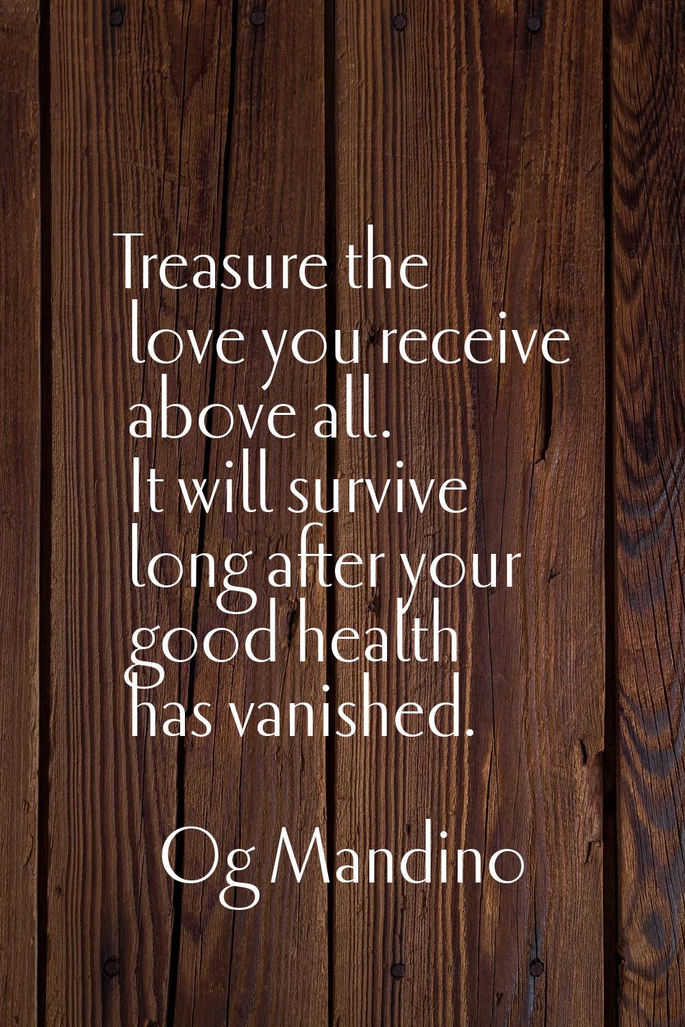 Treasure the love you receive above all. It will survive long after your good health has vanished.