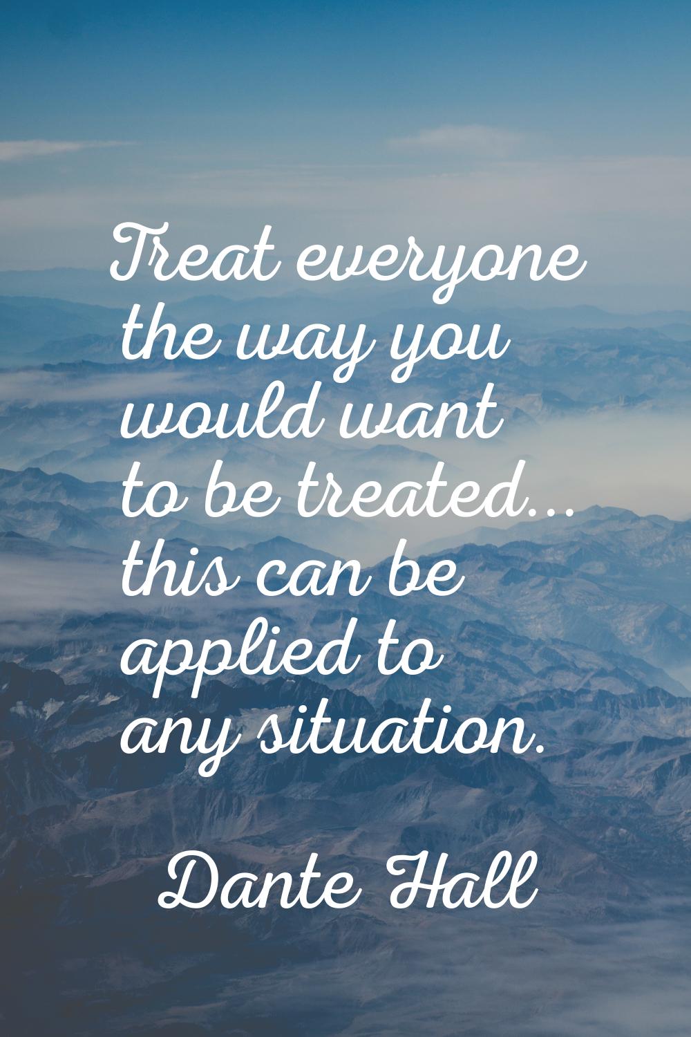 Treat everyone the way you would want to be treated... this can be applied to any situation.