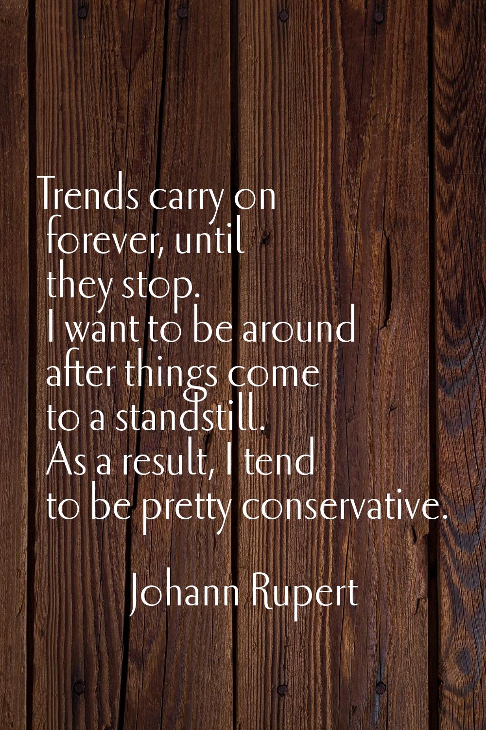 Trends carry on forever, until they stop. I want to be around after things come to a standstill. As